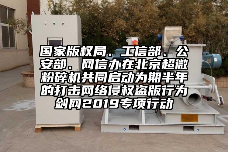 國家版權局、工信部、公安部、網信辦在北京超微麻豆视频网站免费看共同啟動為期半年的打擊網絡侵權盜版行為劍網2019專項行動