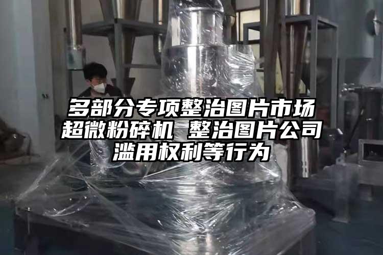 多部分專項整治圖片市場超微麻豆视频网站免费看 整治圖片公司濫用權利等行為